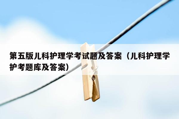第五版儿科护理学考试题及答案（儿科护理学护考题库及答案）