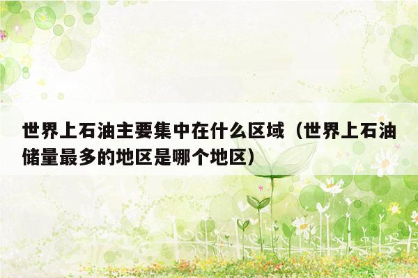 世界上石油主要集中在什么区域（世界上石油储量最多的地区是哪个地区）