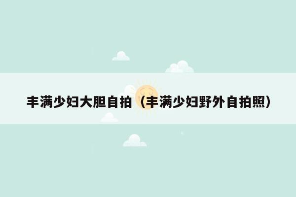 丰满少妇大胆自拍（丰满少妇野外自拍照）