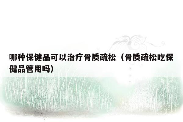 哪种保健品可以治疗骨质疏松（骨质疏松吃保健品管用吗）