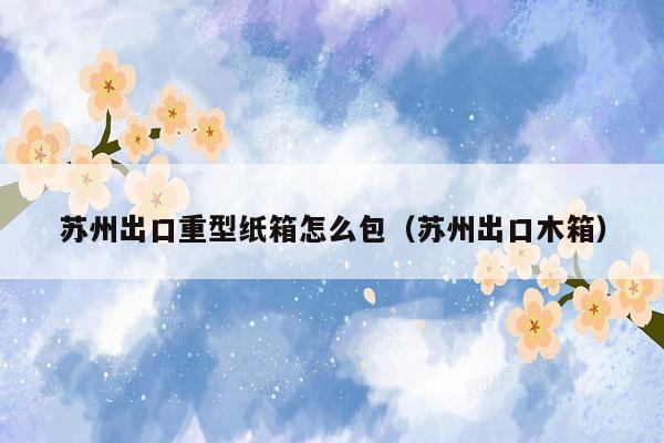 苏州出口重型纸箱怎么包（苏州出口木箱）