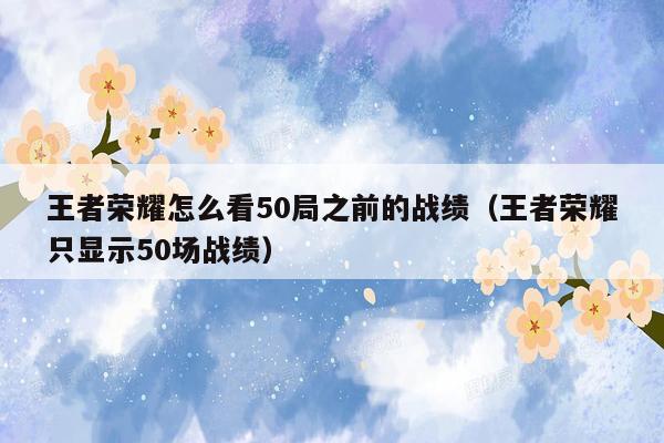 王者荣耀怎么看50局之前的战绩（王者荣耀只显示50场战绩）