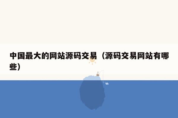 中国最大的网站源码交易（源码交易网站有哪些）