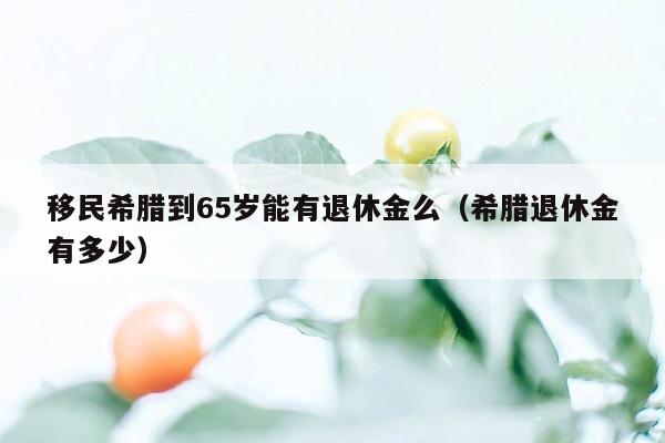 移民希腊到65岁能有退休金么（希腊退休金有多少）