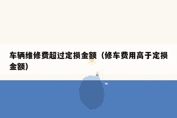 车辆维修费超过定损金额（修车费用高于定损金额）