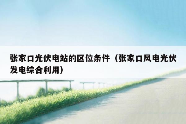 张家口光伏电站的区位条件（张家口风电光伏发电综合利用）
