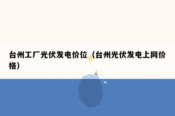 台州工厂光伏发电价位（台州光伏发电上网价格）