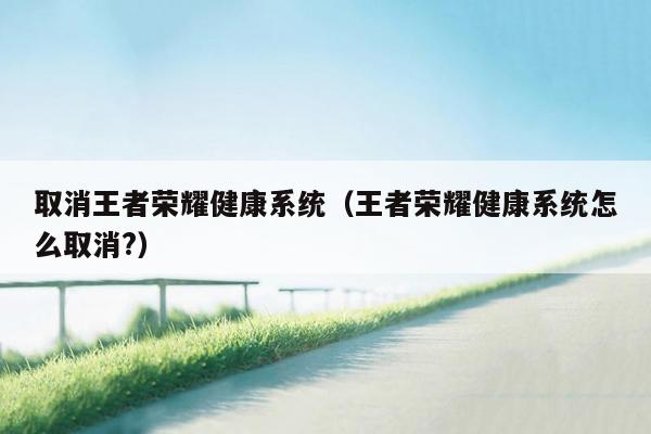 取消王者荣耀健康系统（王者荣耀健康系统怎么取消?）