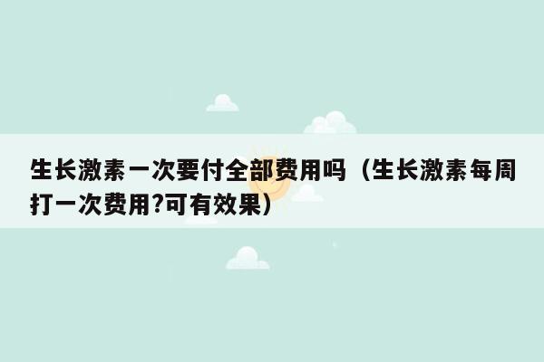 生长激素一次要付全部费用吗（生长激素每周打一次费用?可有效果）