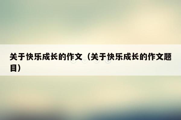 关于快乐成长的作文（关于快乐成长的作文题目）