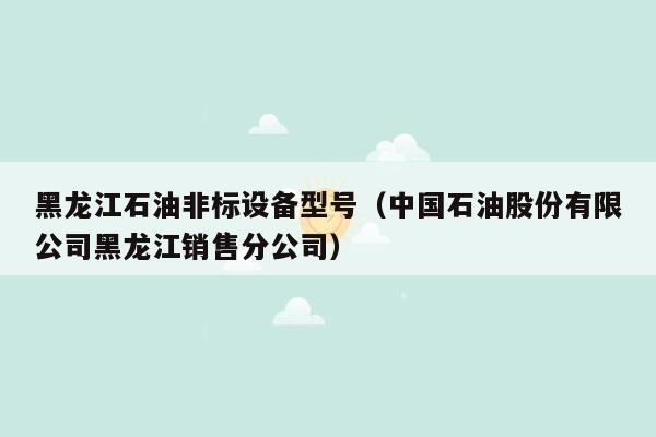 黑龙江石油非标设备型号（中国石油股份有限公司黑龙江销售分公司）