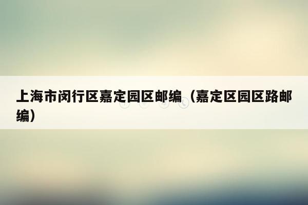 上海市闵行区嘉定园区邮编（嘉定区园区路邮编）
