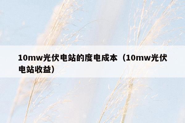 10mw光伏电站的度电成本（10mw光伏电站收益）