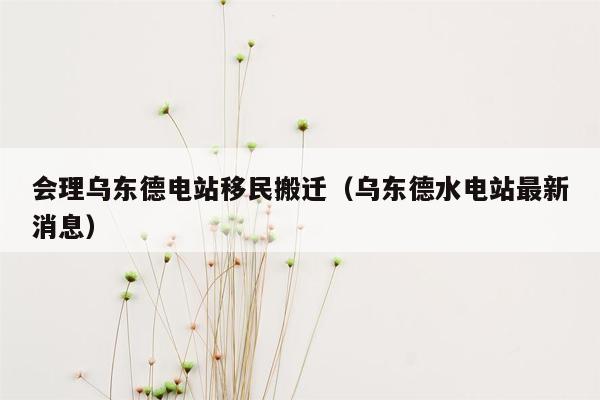 会理乌东德电站移民搬迁（乌东德水电站最新消息）