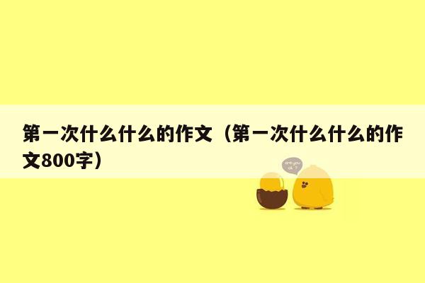 第一次什么什么的作文（第一次什么什么的作文800字）