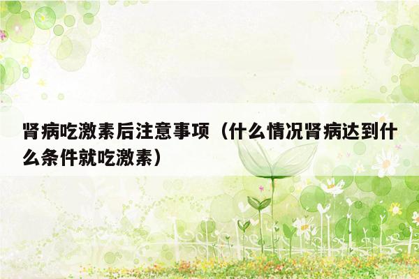 肾病吃激素后注意事项（什么情况肾病达到什么条件就吃激素）