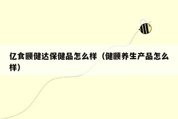 亿食颐健达保健品怎么样（健颐养生产品怎么样）