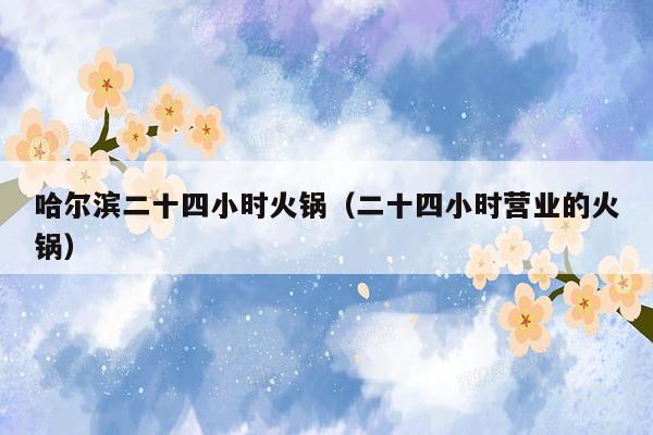 哈尔滨二十四小时火锅（二十四小时营业的火锅）