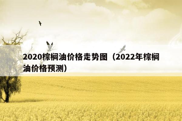 2020棕榈油价格走势图（2022年棕榈油价格预测）