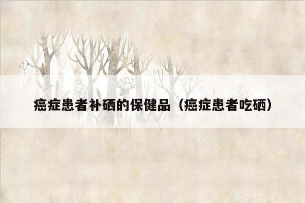 癌症患者补硒的保健品（癌症患者吃硒）