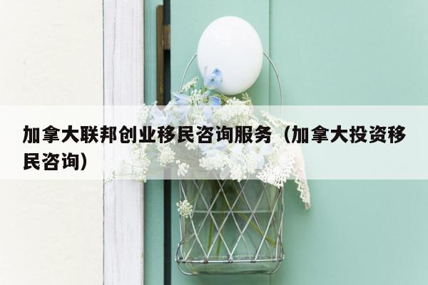 加拿大联邦创业移民咨询服务（加拿大投资移民咨询）