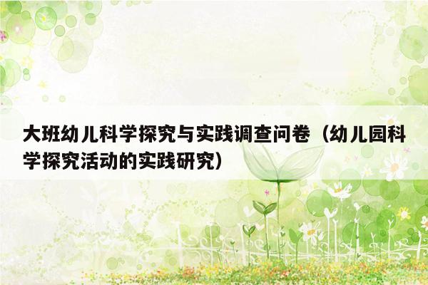 大班幼儿科学探究与实践调查问卷（幼儿园科学探究活动的实践研究）