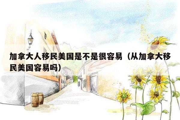 加拿大人移民美国是不是很容易（从加拿大移民美国容易吗）
