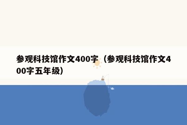 参观科技馆作文400字（参观科技馆作文400字五年级）