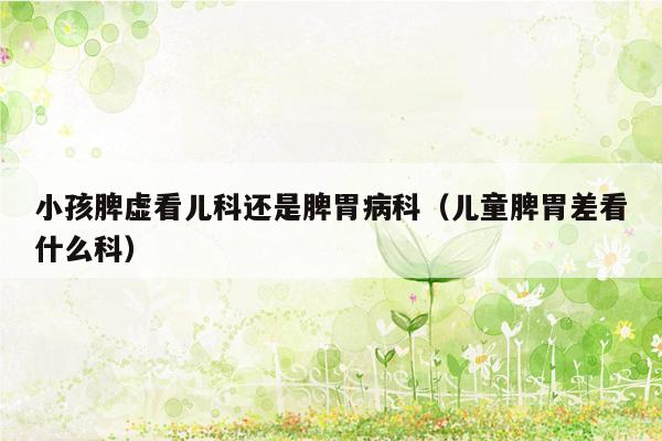 小孩脾虚看儿科还是脾胃病科（儿童脾胃差看什么科）