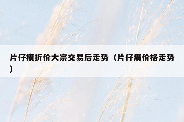 片仔癀折价大宗交易后走势（片仔癀价格走势）