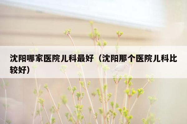 沈阳哪家医院儿科最好（沈阳那个医院儿科比较好）