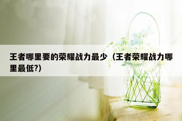 王者哪里要的荣耀战力最少（王者荣耀战力哪里最低?）