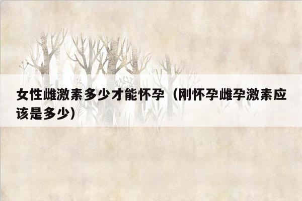 女性雌激素多少才能怀孕（刚怀孕雌孕激素应该是多少）