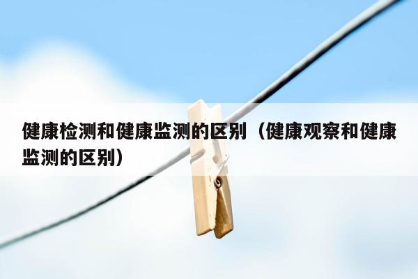健康检测和健康监测的区别（健康观察和健康监测的区别）