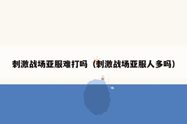 刺激战场亚服难打吗（刺激战场亚服人多吗）