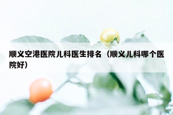 顺义空港医院儿科医生排名（顺义儿科哪个医院好）