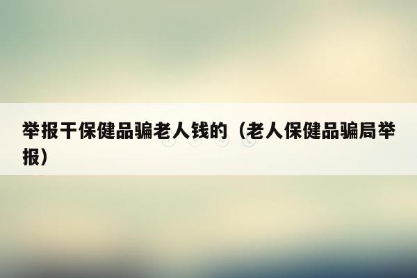 举报干保健品骗老人钱的（老人保健品骗局举报）