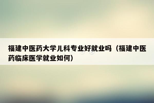 福建中医药大学儿科专业好就业吗（福建中医药临床医学就业如何）