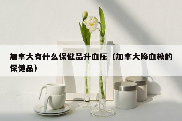 加拿大有什么保健品升血压（加拿大降血糖的保健品）