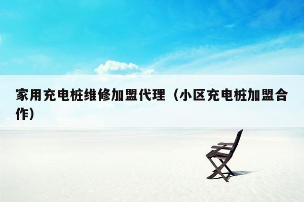 家用充电桩维修加盟代理（小区充电桩加盟合作）