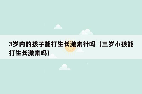 3岁内的孩子能打生长激素针吗（三岁小孩能打生长激素吗）