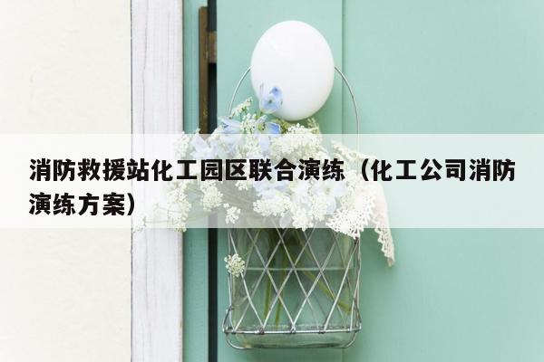 消防救援站化工园区联合演练（化工公司消防演练方案）