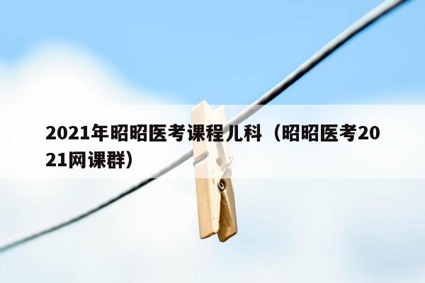 2021年昭昭医考课程儿科（昭昭医考2021网课群）