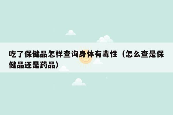 吃了保健品怎样查询身体有毒性（怎么查是保健品还是药品）