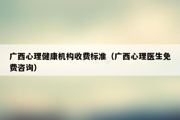 广西心理健康机构收费标准（广西心理医生免费咨询）