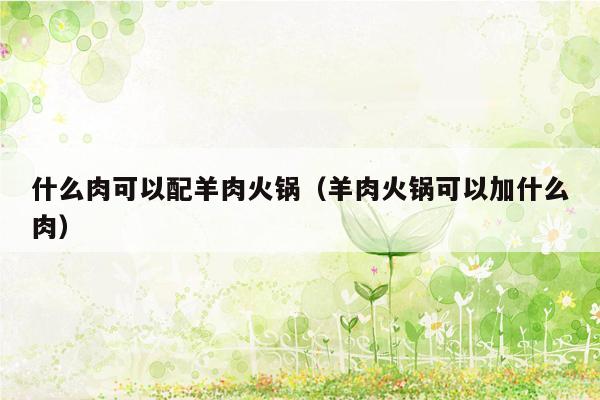 什么肉可以配羊肉火锅（羊肉火锅可以加什么肉）