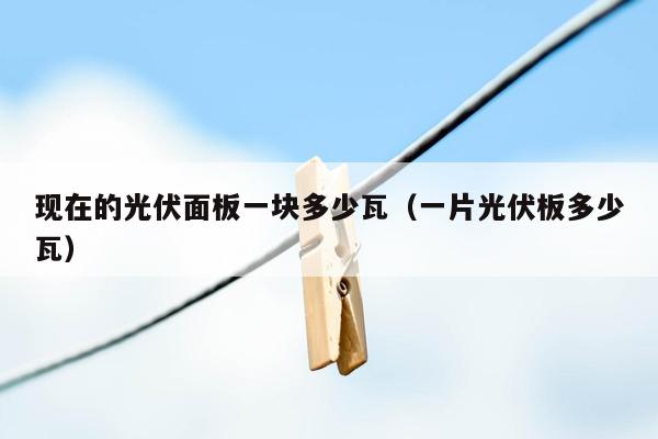 现在的光伏面板一块多少瓦（一片光伏板多少瓦）
