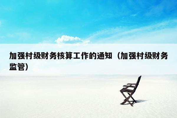 加强村级财务核算工作的通知（加强村级财务监管）