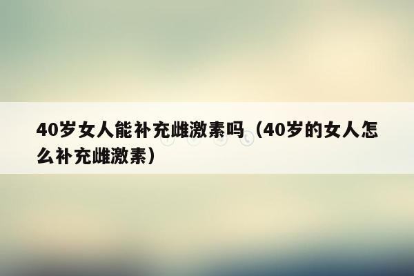 40岁女人能补充雌激素吗（40岁的女人怎么补充雌激素）