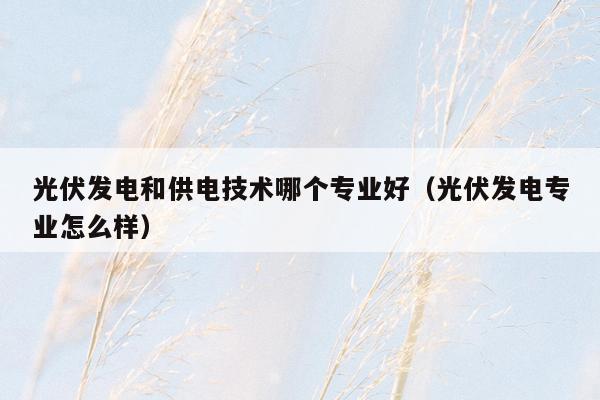光伏发电和供电技术哪个专业好（光伏发电专业怎么样）